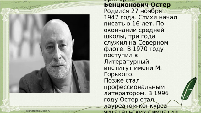 Григорий Бенционович Остер  Родился 27 ноября 1947 года. Стихи начал писать в 16 лет. По окончании средней школы, три года служил на Северном флоте. В 1970 году поступил в Литературный институт имени М. Горького.  Позже стал профессиональным литератором. В 1996 году Остер стал лауреатом конкурса читательских симпатий «Золотой ключик» 