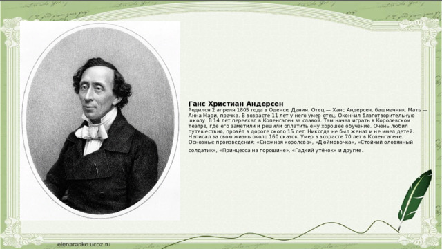 Ганс Христиан Андерсен  Родился 2 апреля 1805 года в Оденсе, Дания. Отец — Ханс Андерсен, башмачник. Мать — Анна Мари, прачка. В возрасте 11 лет у него умер отец. Окончил благотворительную школу. В 14 лет переехал в Копенгаген за славой. Там начал играть в Королевском театре, где его заметили и решили оплатить ему хорошее обучение. Очень любил путешествия, провёл в дороге около 15 лет. Никогда не был женат и не имел детей. Написал за свою жизнь около 160 сказок. Умер в возрасте 70 лет в Копенгагене. Основные произведения: «Снежная королева», «Дюймовочка», «Стойкий оловянный солдатик», «Принцесса на горошине», «Гадкий утёнок» и другие . 