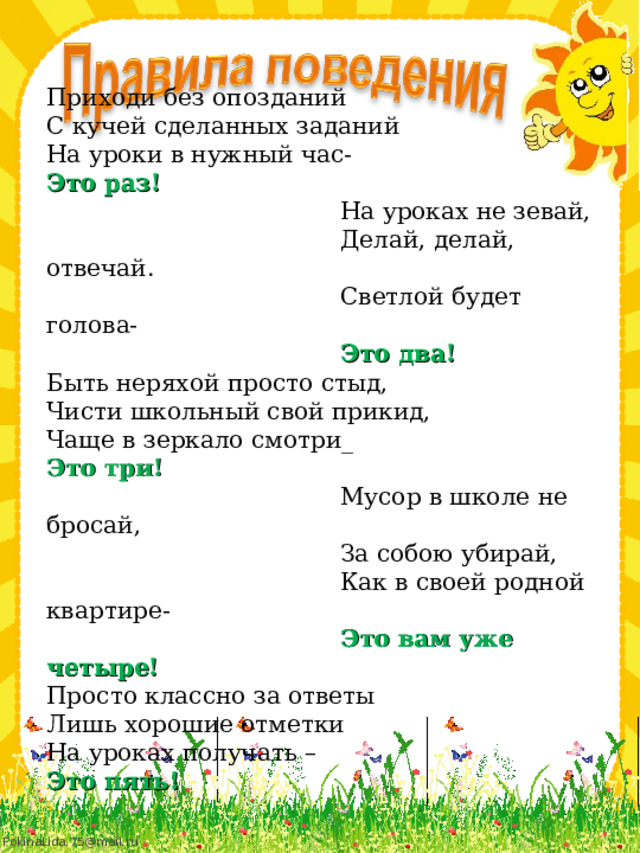 Приходи без опозданий С кучей сделанных заданий На уроки в нужный час- Это раз!  На уроках не зевай,  Делай, делай, отвечай.  Светлой будет голова-  Это два! Быть неряхой просто стыд, Чисти школьный свой прикид, Чаще в зеркало смотри_ Это три!  Мусор в школе не бросай,  За собою убирай,  Как в своей родной квартире-  Это вам уже четыре! Просто классно за ответы Лишь хорошие отметки На уроках получать – Это пять!  