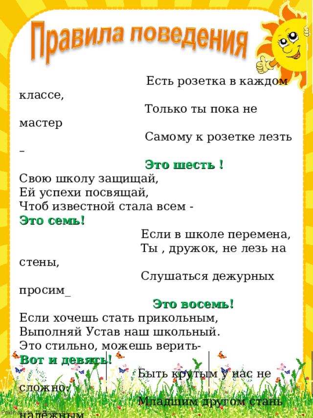  Есть розетка в каждом классе,  Только ты пока не мастер  Самому к розетке лезть –  Это шесть ! Свою школу защищай, Ей успехи посвящай, Чтоб известной стала всем - Это семь!  Если в школе перемена,  Ты , дружок, не лезь на стены,  Слушаться дежурных просим_  Это восемь! Если хочешь стать прикольным, Выполняй Устав наш школьный. Это стильно, можешь верить- Вот и девять!  Быть крутым у нас не сложно:  Младшим другом стань надёжным,  Старшим грубо не перечить -  Это будет уже десять! 