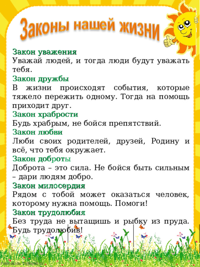 Закон уважения Уважай людей, и тогда люди будут уважать тебя.   Закон дружбы В жизни происходят события, которые тяжело пережить одному. Тогда на помощь приходит друг. Закон храбрости Будь храбрым, не бойся препятствий.   Закон любви Люби своих родителей, друзей, Родину и всё, что тебя окружает.   Закон доброты Доброта – это сила. Не бойся быть сильным – дари людям добро.   Закон милосердия Рядом с тобой может оказаться человек, которому нужна помощь. Помоги!   Закон трудолюбия Без труда не вытащишь и рыбку из пруда. Будь трудолюбив! 