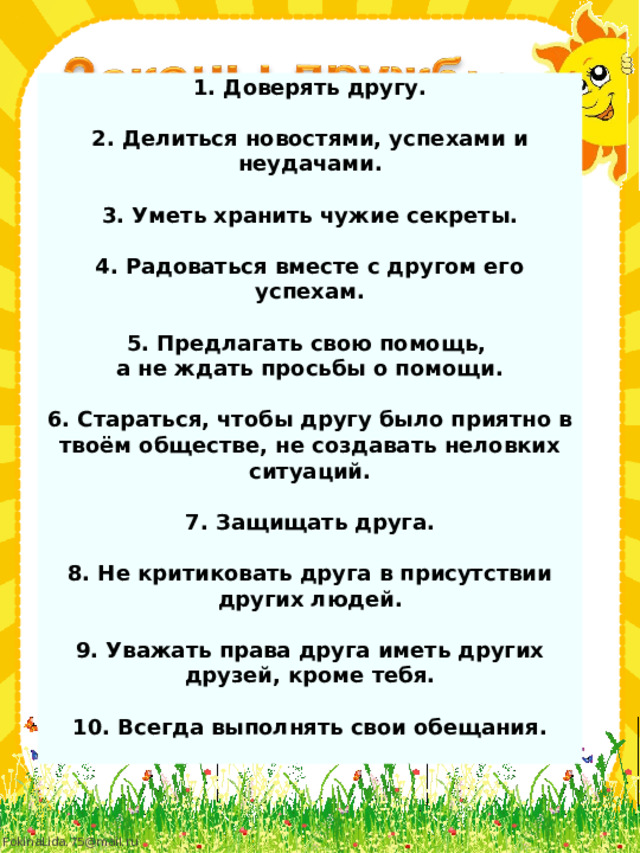 1. Доверять другу.  2. Делиться новостями, успехами и неудачами.  3. Уметь хранить чужие секреты.  4. Радоваться вместе с другом его успехам.  5. Предлагать свою помощь, а не ждать просьбы о помощи.  6. Стараться, чтобы другу было приятно в твоём обществе, не создавать неловких ситуаций.  7. Защищать друга.  8. Не критиковать друга в присутствии других людей.  9. Уважать права друга иметь других друзей, кроме тебя.  10. Всегда выполнять свои обещания.  