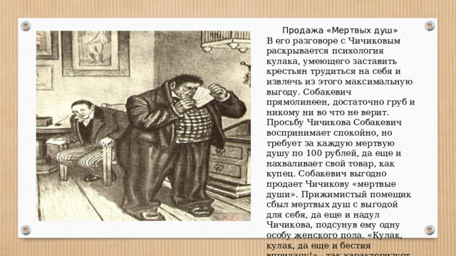 Продажа «Мертвых душ» В его разговоре с Чичиковым раскрывается психология кулака, умеющего заставить крестьян трудиться на себя и извлечь из этого максимальную выгоду. Собакевич прямолинеен, достаточно груб и никому ни во что не верит. Просьбу Чичикова Собакевич воспринимает спокойно, но требует за каждую мертвую душу по 100 рублей, да еще и нахваливает свой товар, как купец. Собакевич выгодно продает Чичикову «мертвые души». Прижимистый помещик сбыл мертвых душ с выгодой для себя, да еще и надул Чичикова, подсунув ему одну особу женского пола. «Кулак, кулак, да еще и бестия впридачу!» - так характеризует его Чичиков. 