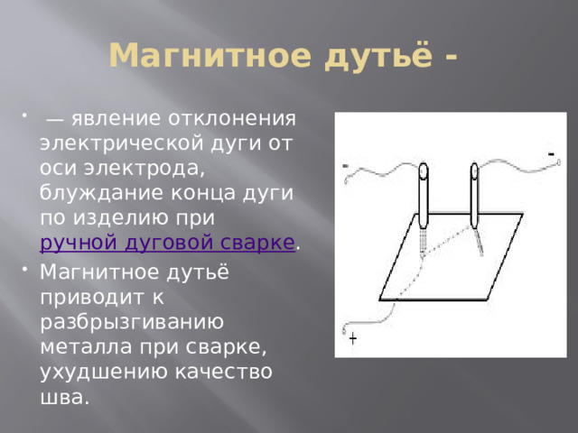 Магнитное дутьё -  — явление отклонения электрической дуги от оси электрода, блуждание конца дуги по изделию при  ручной дуговой сварке . Магнитное дутьё приводит к разбрызгиванию металла при сварке, ухудшению качество шва. 