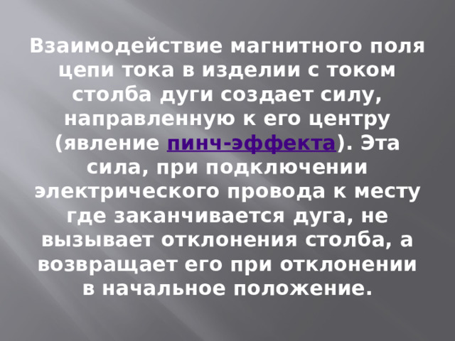 Взаимодействие магнитного поля цепи тока в изделии с током столба дуги создает силу, направленную к его центру (явление  пинч-эффекта ). Эта сила, при подключении электрического провода к месту где заканчивается дуга, не вызывает отклонения столба, а возвращает его при отклонении в начальное положение. 