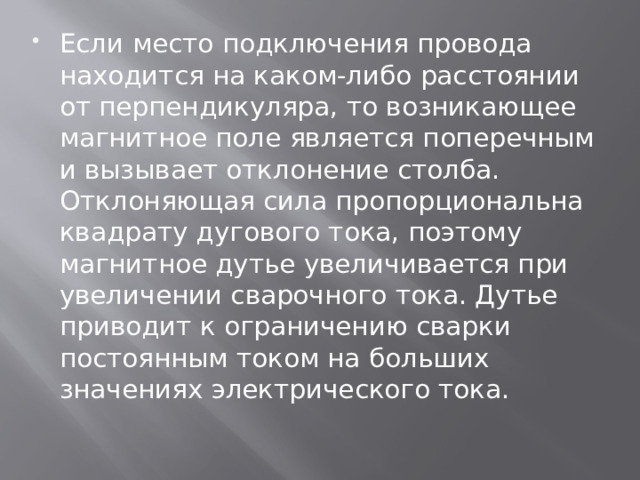 Если место подключения провода находится на каком-либо расстоянии от перпендикуляра, то возникающее магнитное поле является поперечным и вызывает отклонение столба. Отклоняющая сила пропорциональна квадрату дугового тока, поэтому магнитное дутье увеличивается при увеличении сварочного тока. Дутье приводит к ограничению сварки постоянным током на больших значениях электрического тока. 