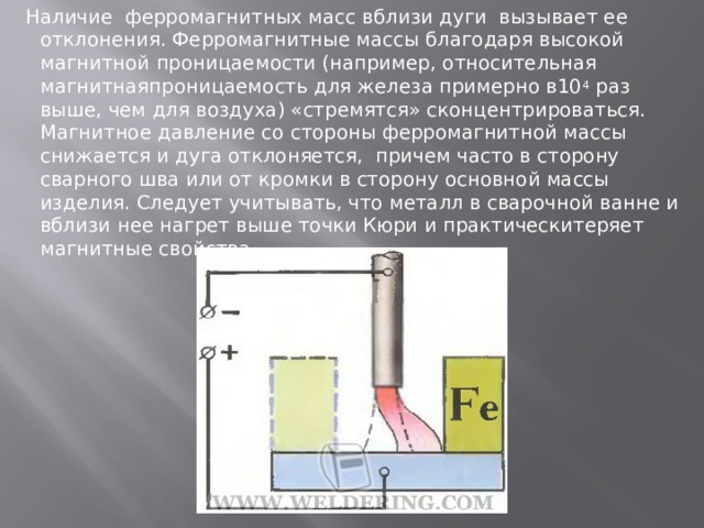 Наличие ферромагнитных масс вблизи дуги вызывает ее отклонения. Ферромагнитные массы благодаря высокой магнитной проницаемости (например, относительная магнитнаяпроницаемость для железа примерно в10 4  раз выше, чем для воздуха) «стремятся» сконцентрироваться. Магнитное давление со стороны ферромагнитной массы снижается и дуга отклоняется, причем часто в сторону сварного шва или от кромки в сторону основной массы изделия. Следует учитывать, что металл в сварочной ванне и вблизи нее нагрет выше точки Кюри и практическитеряет магнитные свойства. 