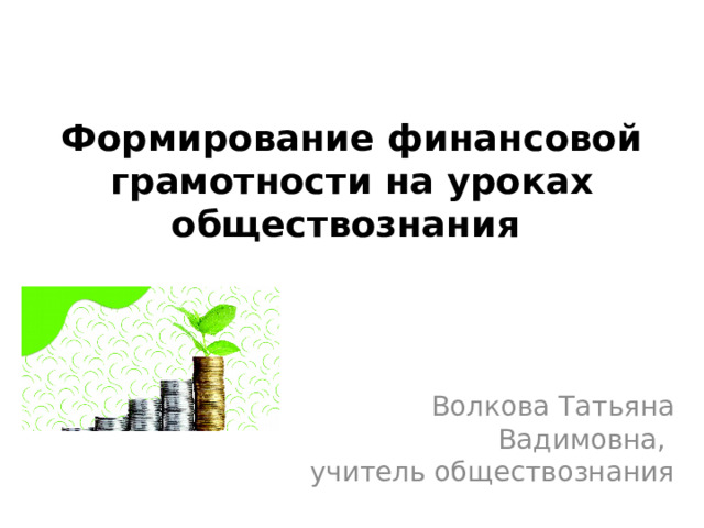 Формирование финансовой грамотности на уроках обществознания   Волкова Татьяна Вадимовна, учитель обществознания 