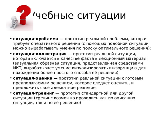 Учебные ситуации ситуация-проблема — прототип реальной проблемы, которая требует оперативного решения (с помощью подобной ситуации можно вырабатывать умения по поиску оптимального решения); ситуация-иллюстрация — прототип реальной ситуации, которая включается в качестве факта в лекционный материал (визуальная образная ситуация, представленная средствами ИКТ, вырабатывает умение визуализировать информацию для нахождения более простого способа её решения); ситуация-оценка — прототип реальной ситуации с готовым предполагаемым решением, которое следует оценить, и предложить своё адекватное решение; ситуация-тренинг — прототип стандартной или другой ситуации (тренинг возможно проводить как по описанию ситуации, так и по её решению) 