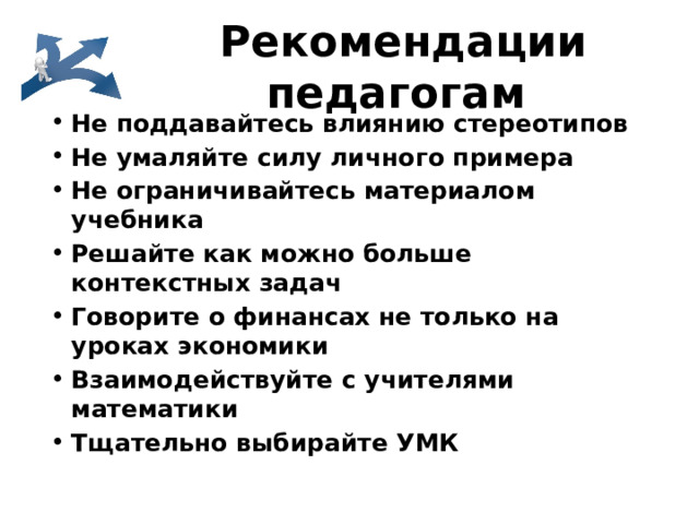 Рекомендации педагогам Не поддавайтесь влиянию стереотипов Не умаляйте силу личного примера Не ограничивайтесь материалом учебника Решайте как можно больше контекстных задач Говорите о финансах не только на уроках экономики Взаимодействуйте с учителями математики Тщательно выбирайте УМК 