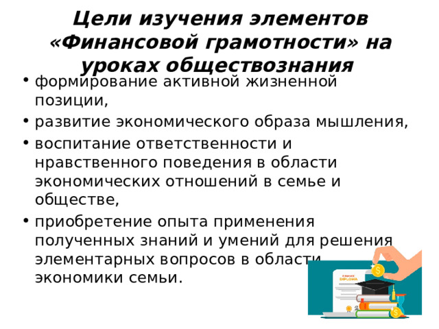 Цели изучения элементов «Финансовой грамотности» на уроках обществознания формирование активной жизненной позиции, развитие экономического образа мышления, воспитание ответственности и нравственного поведения в области экономических отношений в семье и обществе, приобретение опыта применения полученных знаний и умений для решения элементарных вопросов в области экономики семьи. 