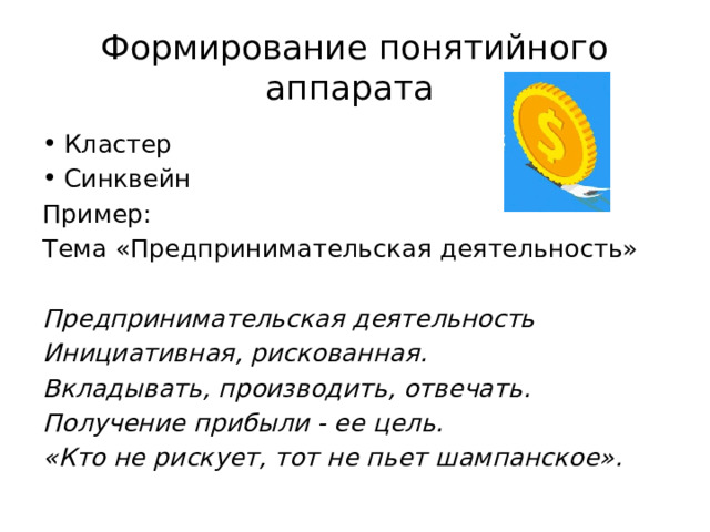 Формирование понятийного аппарата Кластер Синквейн Пример: Тема «Предпринимательская деятельность» Предпринимательская деятельность Инициативная, рискованная. Вкладывать, производить, отвечать. Получение прибыли - ее цель. «Кто не рискует, тот не пьет шампанское». 