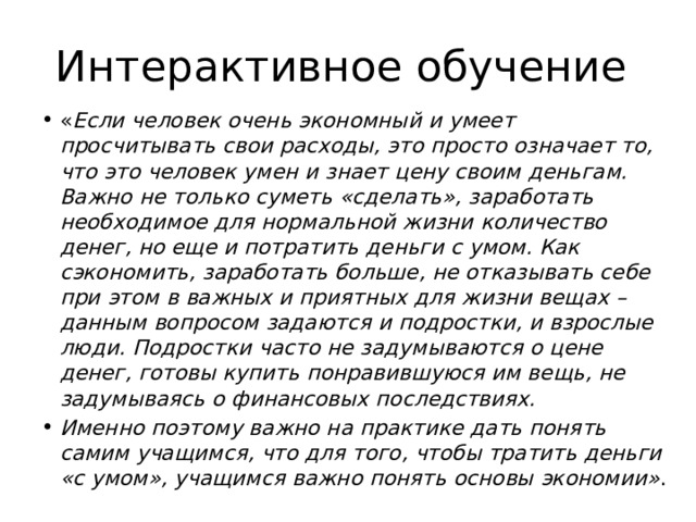 Интерактивное обучение « Если человек очень экономный и умеет просчитывать свои расходы, это просто означает то, что это человек умен и знает цену своим деньгам. Важно не только суметь «сделать», заработать необходимое для нормальной жизни количество денег, но еще и потратить деньги с умом. Как сэкономить, заработать больше, не отказывать себе при этом в важных и приятных для жизни вещах – данным вопросом задаются и подростки, и взрослые люди. Подростки часто не задумываются о цене денег, готовы купить понравившуюся им вещь, не  задумываясь о финансовых последствиях. Именно поэтому важно на практике дать понять самим учащимся, что для того, чтобы тратить деньги «с умом», учащимся важно понять основы экономии» . 