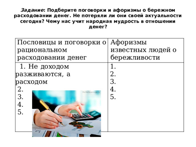 Задание : Подберите поговорки и афоризмы о бережном расходовании денег. Не потеряли ли они своей актуальности сегодня? Чему нас учит народная мудрость в отношении денег? Пословицы  и  поговорки  о рациональном  расходовании  денег Афоризмы  известных  людей  о  1.  Не  доходом  разживаются,  а  расходом бережливости  2.  1.  2.  3.  4.  3.  4.  5.  5. 