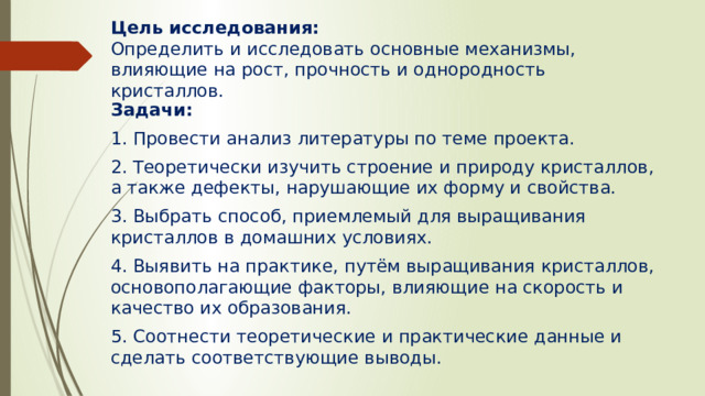 Цель исследования:  Определить и исследовать основные механизмы, влияющие на рост, прочность и однородность кристаллов.   Задачи: 1. Провести анализ литературы по теме проекта. 2. Теоретически изучить строение и природу кристаллов, а также дефекты, нарушающие их форму и свойства. 3. Выбрать способ, приемлемый для выращивания кристаллов в домашних условиях. 4. Выявить на практике, путём выращивания кристаллов, основополагающие факторы, влияющие на скорость и качество их образования. 5. Соотнести теоретические и практические данные и сделать соответствующие выводы. 
