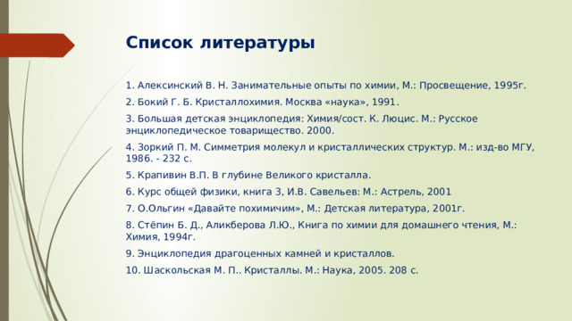 Список литературы 1. Алексинский В. Н. Занимательные опыты по химии, М.: Просвещение, 1995г. 2. Бокий Г. Б. Кристаллохимия. Москва «наука», 1991. 3. Большая детская энциклопедия: Химия/сост. К. Люцис. М.: Русское энциклопедическое товарищество. 2000. 4. Зоркий П. М. Симметрия молекул и кристаллических структур. М.: изд-во МГУ, 1986. - 232 с. 5. Крапивин В.П. В глубине Великого кристалла. 6. Курс общей физики, книга 3, И.В. Савельев: М.: Астрель, 2001 7. О.Ольгин «Давайте похимичим», М.: Детская литература, 2001г. 8. Стёпин Б. Д., Аликберова Л.Ю., Книга по химии для домашнего чтения, М.: Химия, 1994г. 9. Энциклопедия драгоценных камней и кристаллов. 10. Шаскольская М. П.. Кристаллы. М.: Наука, 2005. 208 с.   