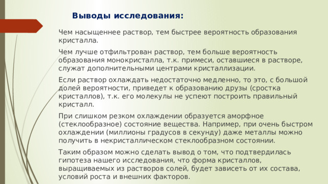 Выводы исследования: Чем насыщеннее раствор, тем быстрее вероятность образования кристалла. Чем лучше отфильтрован раствор, тем больше вероятность образования монокристалла, т.к. примеси, оставшиеся в растворе, служат дополнительными центрами кристаллизации. Если раствор охлаждать недостаточно медленно, то это, с большой долей вероятности, приведет к образованию друзы (сростка кристаллов), т.к. его молекулы не успеют построить правильный кристалл. При слишком резком охлаждении образуется аморфное (стеклообразное) состояние вещества. Например, при очень быстром охлаждении (миллионы градусов в секунду) даже металлы можно получить в некристаллическом стеклообразном состоянии. Таким образом можно сделать вывод о том, что подтвердилась гипотеза нашего исследования, что форма кристаллов, выращиваемых из растворов солей, будет зависеть от их состава, условий роста и внешних факторов. 