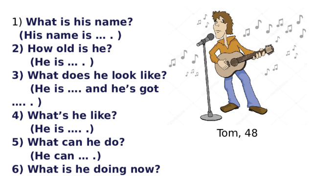  What is his name?  (His name is … . ) 2) How old is he?  (He is … . ) 3) What does he look like?  (He is …. and he’s got …. . ) 4) What’s he like?  (He is …. .) 5) What can he do?  (He can … .) 6) What is he doing now?  (He is …ing the … now.)      Tom, 48 