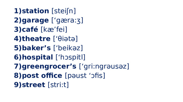 station [steiʃn] garage [‘gæra:ʒ] café [kæ’fei] theatre [‘θiətə] baker’s [‘beikəz] hospital [‘hɔspitl] greengrocer’s [‘gri:ngrəusəz] post office [pəust ‘ɔfis] street [stri:t] 