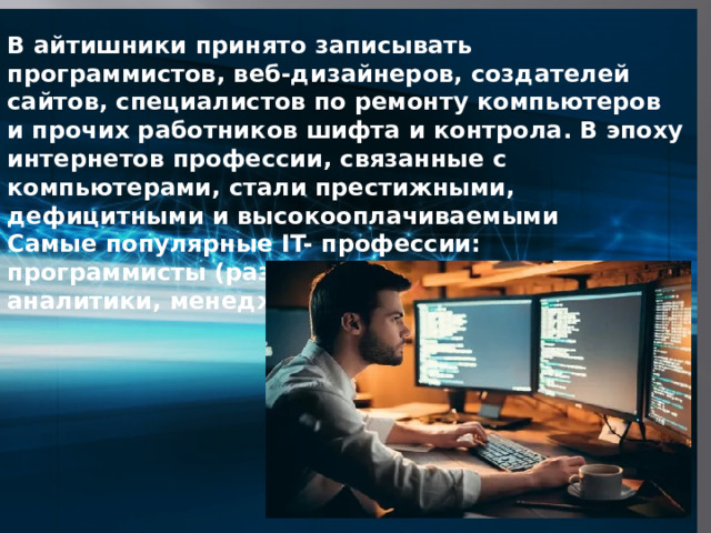 В айтишники принято записывать программистов, веб-дизайнеров, создателей сайтов, специалистов по ремонту компьютеров и прочих работников шифта и контрола. В эпоху интернетов профессии, связанные с компьютерами, стали престижными, дефицитными и высокооплачиваемыми Самые популярные IT- профессии: программисты (разработчики), веб дизайнеры, аналитики, менеджеры, маркетологи.  