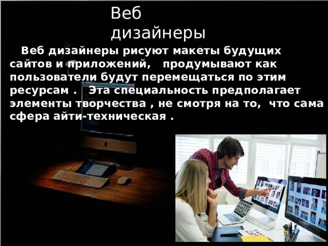 Веб дизайнеры  Веб дизайнеры рисуют макеты будущих сайтов и приложений, продумывают как пользователи будут перемещаться по этим ресурсам . Эта специальность предполагает элементы творчества , не смотря на то, что сама сфера айти-техническая . 