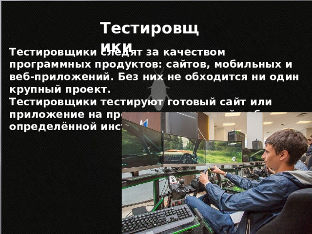 Тестировщики Тестировщики следят за качеством программных продуктов: сайтов, мобильных и веб-приложений. Без них не обходится ни один крупный проект. Тестировщики тестируют готовый сайт или приложение на предмет корректной работы по определённой инструкции.          