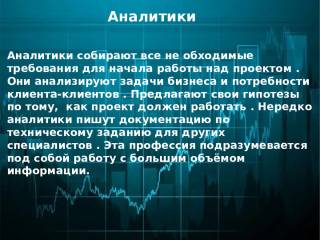 Аналитики Аналитики собирают все не обходимые требования для начала работы над проектом . Они анализируют задачи бизнеса и потребности клиента-клиентов . Предлагают свои гипотезы по тому, как проект должен работать . Нередко аналитики пишут документацию по техническому заданию для других специалистов . Эта профессия подразумевается под собой работу с большим объёмом информации. 