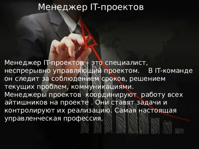  Менеджер IT-проектов Менеджер IT-проектов – это специалист, неспрерывно управляющий проектом. В IT-команде он следит за соблюдением сроков, решением текущих проблем, коммуникациями.  Менеджеры проектов координируют работу всех айтишников на проекте . Они ставят задачи и контролируют их реализацию. Самая настоящая управленческая профессия. 