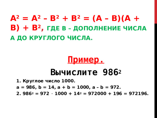 A 2 = А 2 – B 2 + B 2 = (A – B)(A + B) + B 2 , ГДЕ B – ДОПОЛНЕНИЕ ЧИСЛА А ДО КРУГЛОГО ЧИСЛА.  Пример. Вычислите 986 2 1. Круглое число 1000. а = 986, b = 14, а + b = 1000, a – b = 972. 2. 986 2 = 972  1000 + 14 2 = 972000 + 196 = 972196. Пример. Вычислите 986 2 1. Круглое число 1000. а = 986, b = 14, а + b = 1000, a – b = 972. 2. 986 2 = 972  1000 + 14 2 = 972000 + 196 = 972196.  