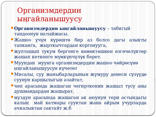 Организмдердин ыңгайланышуусу  Организмдердин ыңгайланышуусу – табигый тандоонун натыйжасы. Жашоо үчүн күрөштө бир аз болсо дагы азыкты тапканга, жырткычтардан коргонууга, жупташып тукум бергенге көмөктөшкөн өзгөчөлүктөр жашап кеткенге мүмкүнчүлүк берет. Муундан муунга организмдердин жашоо чөйрөсүнө ыңгайланышуусун күчөтөт Мисалы, суу жаныбарларынын жумуру денеси сүзүүдө суунун каршылыгын азайтат, чөп арасында жашаган чегирткенин жашыл түсү аны душмандардан жашырат, муздун арасында жашаган ак аюунун тери астындагы калың май катмары сууктан жана айрым учурларда ачкалыктан сактайт ж.б 
