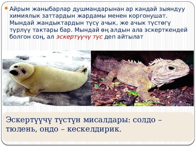 Айрым жаныбарлар душмандарынан ар кандай зыяндуу химиялык заттардын жардамы менен коргонушат. Мындай жандыктардын түсү ачык, же ачык түстөгү түрлүү тактары бар. Мындай өң алдын ала эскерткендей болгон соң, ал эскертүүчү түс деп айтылат Эскертүүчү түстүн мисалдары: солдо – тюлень, оңдо – кескелдирик.  
