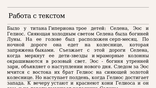 Работа с текстом Было у титана Гипериона трое детей: Селена, Эос и Гелиос. Сияющая холодным светом Селена была богиней Луны. На ее голове был расположен серп-месяц. По ночной дороге она едет на колеснице, которая запряжена быками. Съезжает с этой дороги Селена, когда меркнут ее дети-звезды и мраморные колонны окрашиваются в розовый свет. Эос - богиня утренней зари, объявляет о наступлении нового дня. Следом за Эос мчится с востока их брат Гелиос на сияющей золотой колеснице. Но наступает полдень, когда Гелиос достигает запада. К вечеру устают и краснеют кони Гелиоса и он сам, и на дорогу выезжает колесница Селены. 