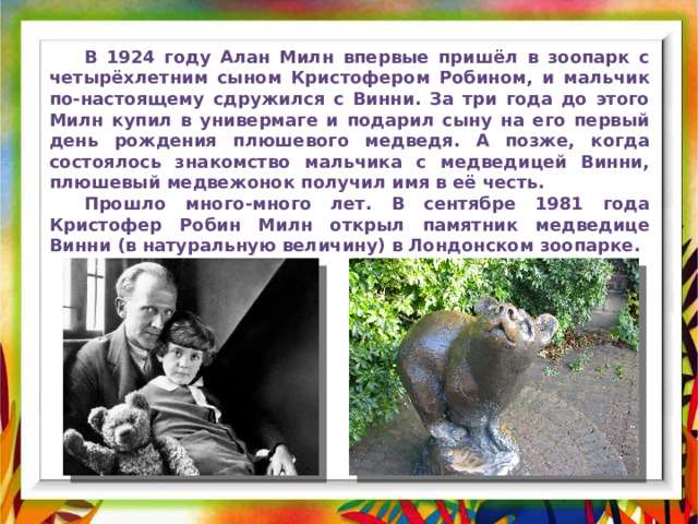  В 1924 году Алан Милн впервые пришёл в зоопарк с четырёхлетним сыном Кристофером Робином, и мальчик по-настоящему сдружился с Винни. За три года до этого Милн купил в универмаге и подарил сыну на его первый день рождения плюшевого медведя. А позже, когда состоялось знакомство мальчика с медведицей Винни, плюшевый медвежонок получил имя в её честь.  Прошло много-много лет. В сентябре 1981 года Кристофер Робин Милн открыл памятник медведице Винни (в натуральную величину) в Лондонском зоопарке. 