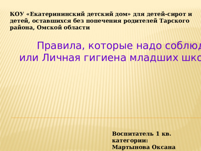 КОУ «Екатерининский детский дом» для детей-сирот и детей, оставшихся без попечения родителей Тарского района, Омской области Правила, которые надо соблюдать, или Личная гигиена младших школьников Воспитатель 1 кв. категории: Мартынова Оксана Петровна 
