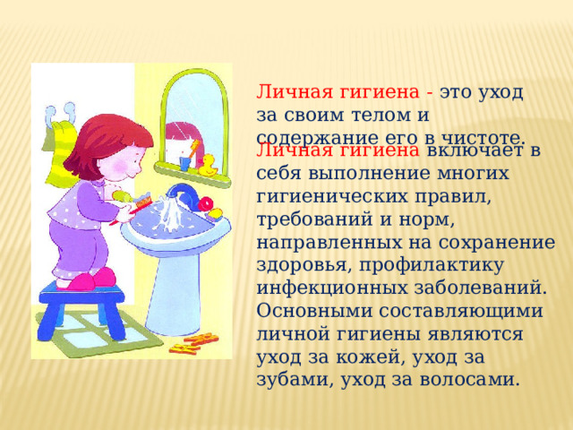 Личная гигиена - это уход за своим телом и содержание его в чистоте. Личная гигиена включает в себя выполнение многих гигиенических правил, требований и норм, направленных на сохранение здоровья, профилактику инфекционных заболеваний. Основными составляющими личной гигиены являются уход за кожей, уход за зубами, уход за волосами.   