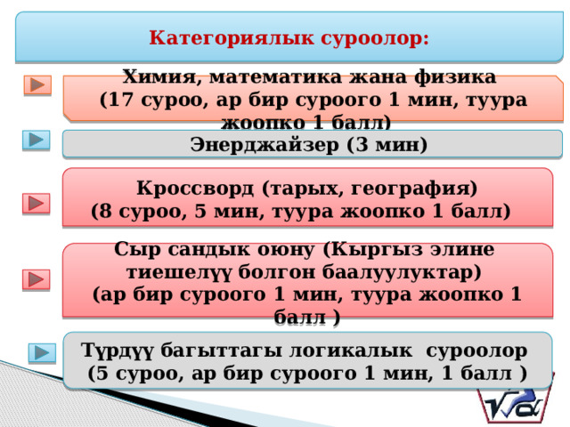 Категориялык суроолор: Химия, математика жана физика (17 суроо, ар бир суроого 1 мин, туура жоопко 1 балл) Энерджайзер (3 мин) Кроссворд (тарых, география) (8 суроо, 5 мин, туура жоопко 1 балл) Сыр сандык оюну (Кыргыз элине тиешелүү болгон баалуулуктар) (ар бир суроого 1 мин, туура жоопко 1 балл ) Түрдүү багыттагы логикалык суроолор (5 суроо, ар бир суроого 1 мин, 1 балл ) 