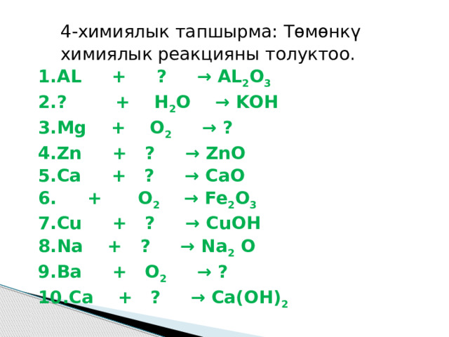 4-химиялык тапшырма: Төмөнкү химиялык реакцияны толуктоо. AL + ? → AL 2 O 3 ? + H 2 O → KОН Мg + O 2 → ? Zn + ? → ZnO Ca + ? → CaO  + O 2 → Fe 2 O 3 Cu + ? → CuOH Na + ? → Na 2 O Ba + O 2 → ? Ca + ? → Ca(OH) 2 