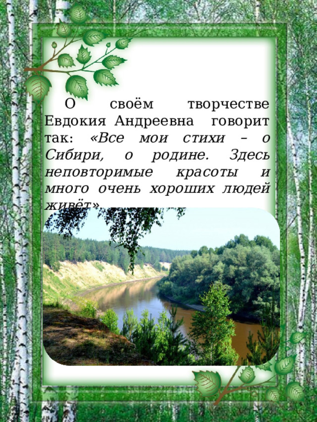 О своём творчестве Евдокия Андреевна говорит так: « Все мои стихи – о Сибири, о родине. Здесь неповторимые красоты и много очень хороших людей живёт » . 