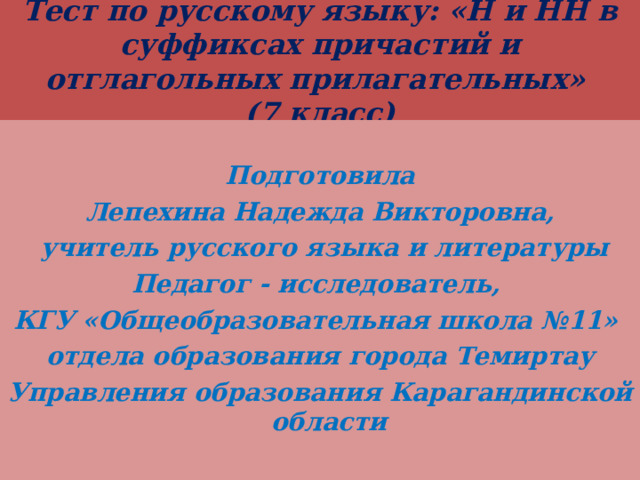 Тест по русскому языку: «Н и НН в суффиксах причастий и отглагольных прилагательных»  (7 класс)  Подготовила Лепехина Надежда Викторовна,  учитель русского языка и литературы Педагог - исследователь, КГУ «Общеобразовательная школа №11» отдела образования города Темиртау Управления образования Карагандинской области 