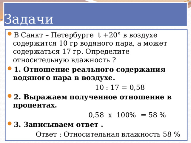 Задачи В Санкт – Петербурге t +20° в воздухе содержится 10 гр водяного пара, а может содержаться 17 гр. Определите относительную влажность ? 1. Отношение реального содержания водяного пара в воздухе.  10 : 17 = 0,58 2. Выражаем полученное отношение в процентах.  0,58 х 100% = 58 % 3. Записываем ответ .  Ответ : Относительная влажность 58 % 