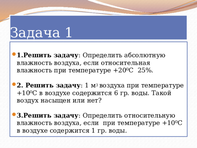 Задача 1 1.Решить задачу : Определить абсолютную влажность воздуха, если относительная влажность при температуре +20⁰С  25%. 2. Решить задачу : 1 м 3  воздуха при температуре +10⁰С в воздухе содержится 6 гр. воды. Такой воздух насыщен или нет? 3.Решить задачу : Определить относительную влажность воздуха, если  при температуре +10⁰С в воздухе содержится 1 гр. воды. 