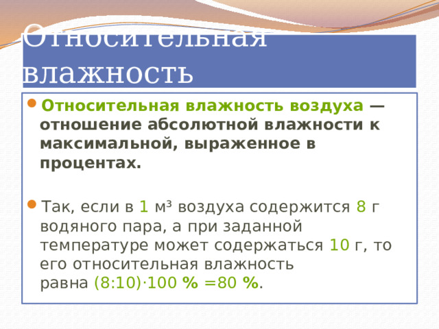 Относительная влажность Относительная влажность воздуха  — отношение абсолютной влажности к максимальной, выраженное в процентах. Так, если в  1  м³ воздуха содержится  8  г водяного пара, а при заданной температуре может содержаться  10  г, то его относительная влажность равна  (8:10)⋅100   %  =80  % . 