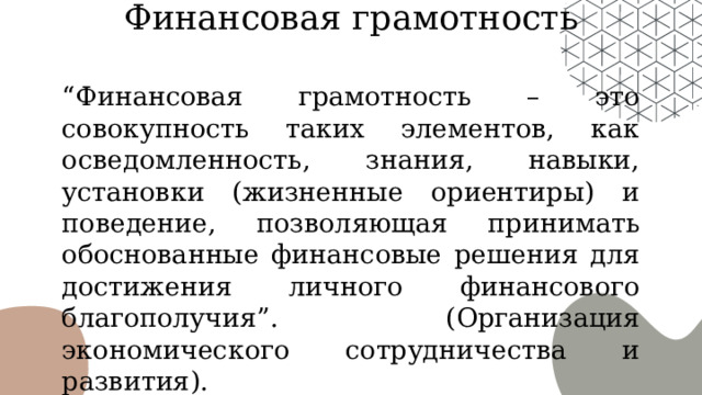 Финансовая грамотность “ Финансовая грамотность – это совокупность таких элементов, как осведомленность, знания, навыки, установки (жизненные ориентиры) и поведение, позволяющая принимать обоснованные финансовые решения для достижения личного финансового благополучия”. (Организация экономического сотрудничества и развития). 