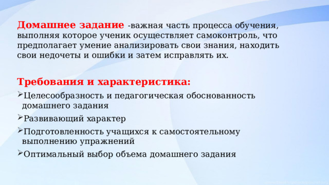 Домашнее задание -важная часть процесса обучения, выполняя которое ученик осуществляет самоконтроль, что предполагает умение анализировать свои знания, находить свои недочеты и ошибки и затем исправлять их. Требования и характеристика: Целесообразность и педагогическая обоснованность домашнего задания Развивающий характер Подготовленность учащихся к самостоятельному выполнению упражнений Оптимальный выбор объема домашнего задания 