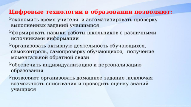 Цифровые технологии в образовании позволяют: экономить время учителя и автоматизировать проверку выполненных заданий учащимися формировать навыки работы школьников с различными источниками информации организовать активную деятельность обучающихся, самоконтроль, самопроверку обучающихся, получение моментальной обратной связи обеспечить индивидуализацию и персонализацию образования позволяют организовать домашнее задание ,исключая возможность списывания и проводить оценку знаний учащихся 