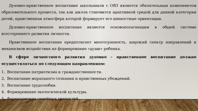 Духовно-нравственное воспитание школьников с ОВЗ является обязательным компонентом образовательного процесса, так как школа становится адаптивной средой для данной категории детей, нравственная атмосфера которой формирует его ценностные ориентации. Духовно-нравственное воспитание является основополагающим в общей системе всестороннего развития личности. Нравственное воспитание предполагает многогранность, широкий спектр направлений и механизмов воздействия на формирование «души» ребенка.   В сфере личностного развития духовно – нравственное воспитание должно осуществляться по следующим направлениям: Воспитание патриотизма и гражданственности. Воспитание морального сознания и нравственных убеждений. Воспитание трудолюбия.  Формирование экологической культуры. Формирование семейных ценностей. 