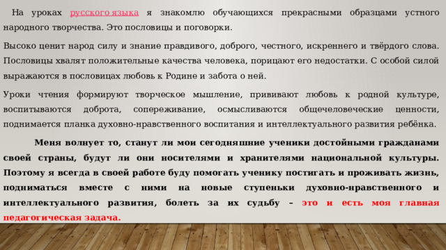  На уроках русского языка я знакомлю обучающихся прекрасными образцами устного народного творчества. Это пословицы и поговорки. Высоко ценит народ силу и знание правдивого, доброго, честного, искреннего и твёрдого слова. Пословицы хвалят положительные качества человека, порицают его недостатки. С особой силой выражаются в пословицах любовь к Родине и забота о ней. Уроки чтения формируют творческое мышление, прививают любовь к родной культуре, воспитываются доброта, сопереживание, осмысливаются общечеловеческие ценности, поднимается планка духовно-нравственного воспитания и интеллектуального развития ребёнка.  Меня волнует то, станут ли мои сегодняшние ученики достойными гражданами своей страны, будут ли они носителями и хранителями национальной культуры. Поэтому я всегда в своей работе буду помогать ученику постигать и проживать жизнь, подниматься вместе с ними на новые ступеньки духовно-нравственного и интеллектуального развития, болеть за их судьбу – это и есть моя главная педагогическая задача. 