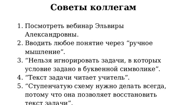 Советы коллегам Посмотреть вебинар Эльвиры Александровны. Вводить любое понятие через “ручное мышление”. “ Нельзя игнорировать задачи, в которых условие задано в буквенной символике”. “ Текст задачи читает учитель”. “ Ступенчатую схему нужно делать всегда, потому что она позволяет восстановить текст задачи”. “ Все изображения схемы делаются от руки… Важно, чтобы происходило становление руки школьника”. 