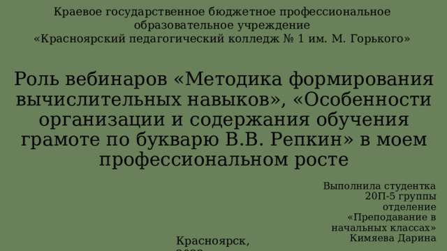 Краевое государственное бюджетное профессиональное образовательное учреждение «Красноярский педагогический колледж № 1 им. М. Горького» Роль вебинаров «Методика формирования вычислительных навыков», «Особенности организации и содержания обучения грамоте по букварю В.В. Репкин» в моем профессиональном росте Выполнила студентка 20П-5 группы отделение «Преподавание в начальных классах» Кимяева Дарина Красноярск, 2022 