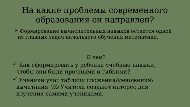 На какие проблемы современного образования он направлен?  Формирование вычислительных навыков остается одной из главных задач начального обучения математике. О чем?  Как сформировать у ребенка учебные навыки, чтобы они были прочными и гибкими?  Ученики учат таблицу сложения/умножения\вычитания V/s Учителя создают интерес для изучения самими учениками. 